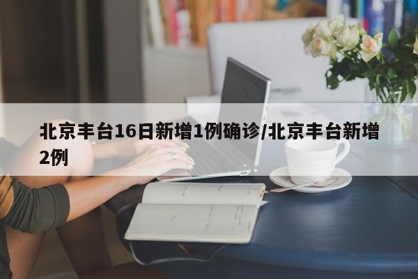 北京丰台16日新增1例确诊/北京丰台新增2例