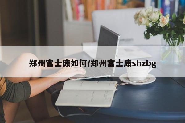 郑州富士康如何/郑州富士康shzbg