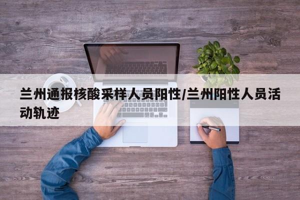 兰州通报核酸采样人员阳性/兰州阳性人员活动轨迹