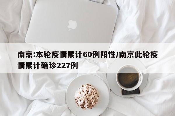 南京:本轮疫情累计60例阳性/南京此轮疫情累计确诊227例
