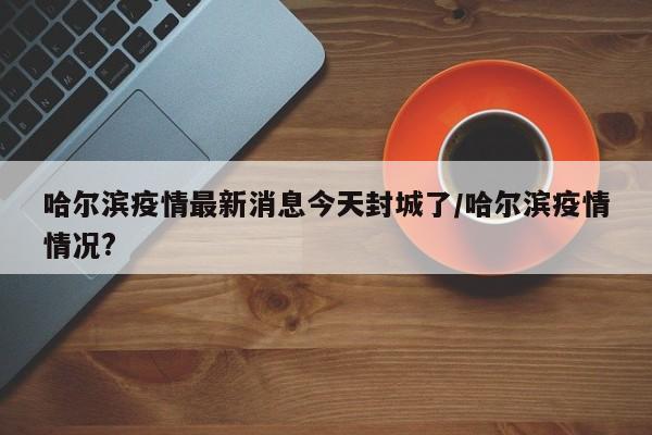 哈尔滨疫情最新消息今天封城了/哈尔滨疫情情况?