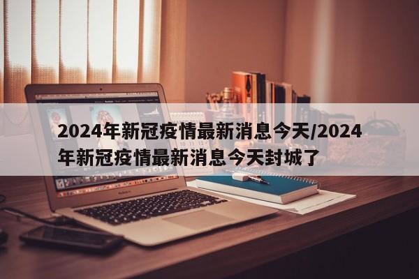 2024年新冠疫情最新消息今天/2024年新冠疫情最新消息今天封城了