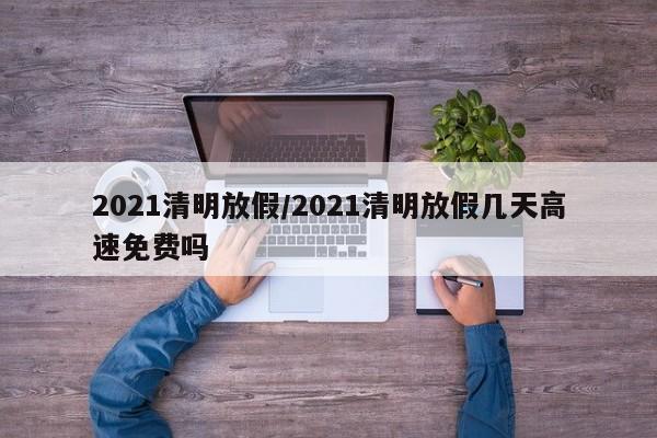 2021清明放假/2021清明放假几天高速免费吗