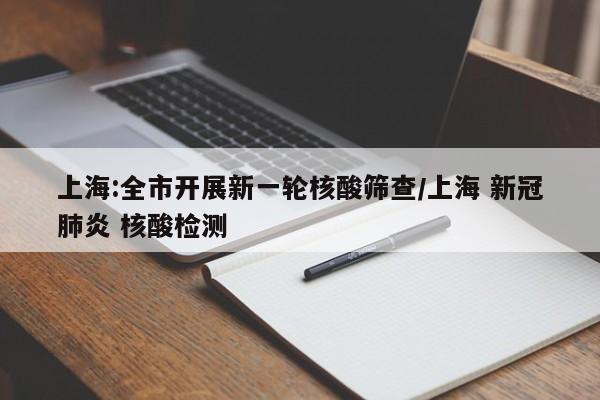 上海:全市开展新一轮核酸筛查/上海 新冠肺炎 核酸检测