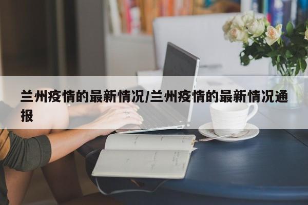 兰州疫情的最新情况/兰州疫情的最新情况通报